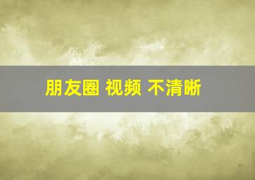 朋友圈 视频 不清晰